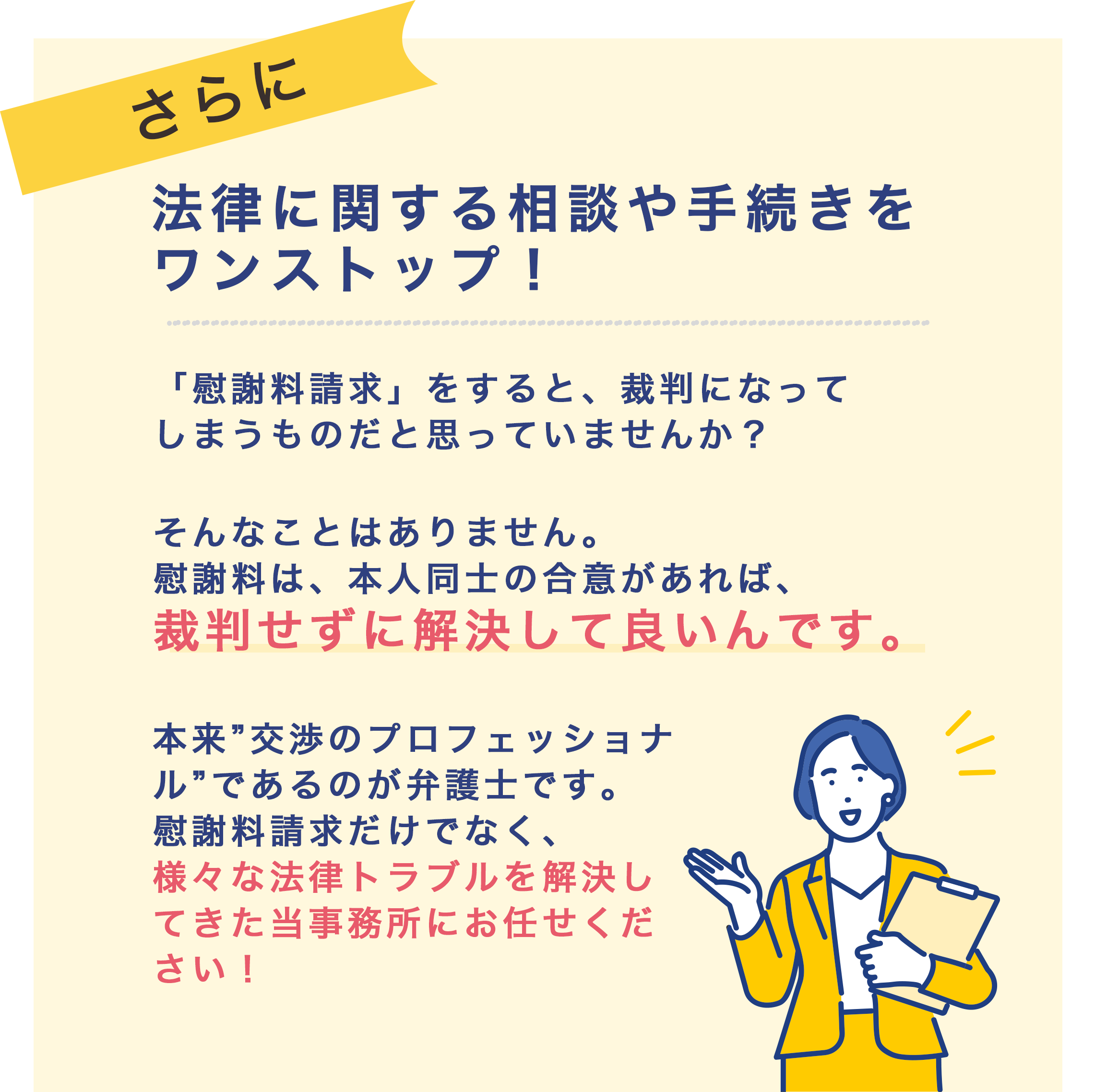 法律に関する相談・手続きをワンストップ！「慰謝料請求」をすると、裁判になってしまうものだと思っていませんか？
                                そんなことはありません。慰謝料は、本人同士の合意があれば、裁判せずに解決して良いんです。    
                                本来”交渉のプロフェッショナル”であるのが弁護士です。
                                慰謝料請求だけでなく、様々な法律トラブルを解決してきた 当事務所にお任せください！