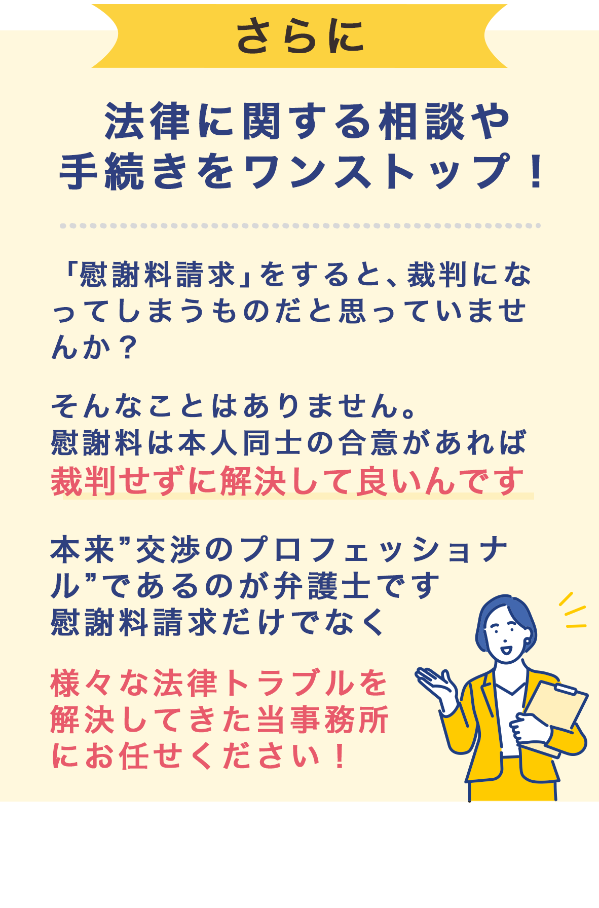 法律に関する相談・手続きをワンストップ！「慰謝料請求」をすると、裁判になってしまうものだと思っていませんか？
                                そんなことはありません。慰謝料は、本人同士の合意があれば、裁判せずに解決して良いんです。    
                                本来”交渉のプロフェッショナル”であるのが弁護士です。
                                慰謝料請求だけでなく、様々な法律トラブルを解決してきた 当事務所にお任せください！