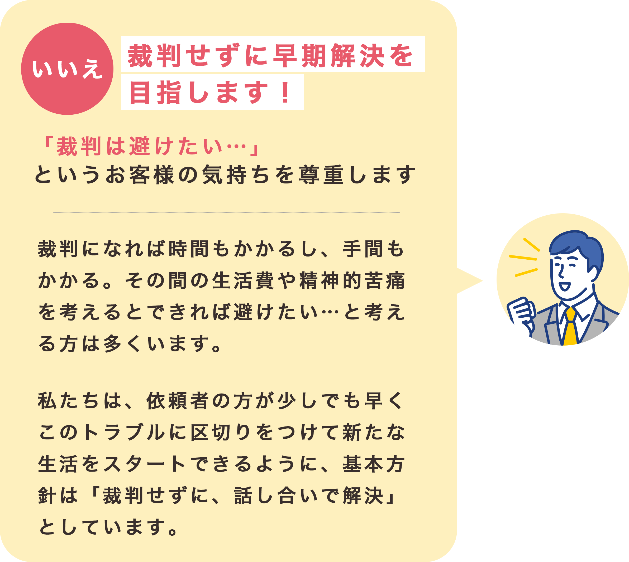 いいえ裁判せずに早期解決を目指します！「裁判は避けたい…」というお客様の気持ちを尊重します。裁判になれば時間もかかるし、手間もかかる。その間の生活費や精神的苦痛を考えるとできれば避けたい…と考える方は多くいます。
                    私たちは、依頼者の方が少しでも早くこのトラブルに区切りをつけて新たな生活をスタートできるように、基本方針は「裁判せずに、話し合いで解決」としています。