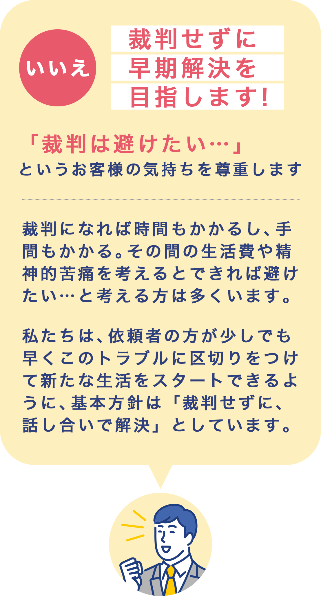 いいえ裁判せずに早期解決を目指します！「裁判は避けたい…」というお客様の気持ちを尊重します。裁判になれば時間もかかるし、手間もかかる。その間の生活費や精神的苦痛を考えるとできれば避けたい…と考える方は多くいます。
                    私たちは、依頼者の方が少しでも早くこのトラブルに区切りをつけて新たな生活をスタートできるように、基本方針は「裁判せずに、話し合いで解決」としています。