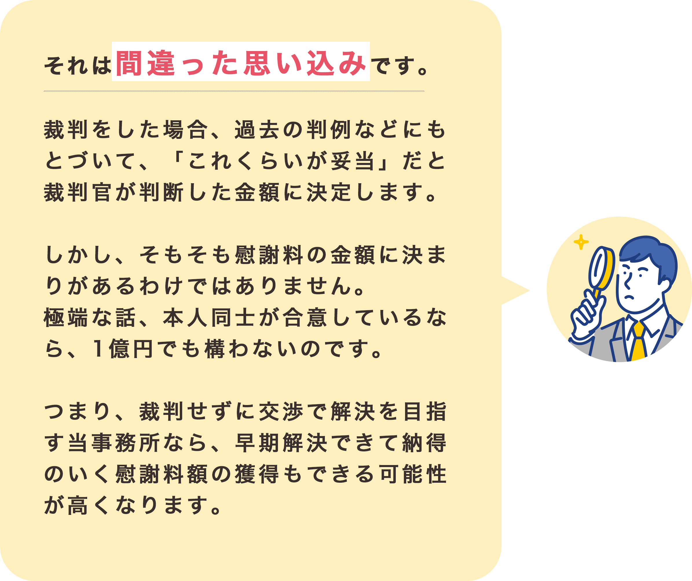 それは間違った思い込みです。

                    裁判をした場合、過去の判例などにもとづいて、
                    「これくらいが妥当」だと裁判官が判断した金額に決定します。
                    
                    しかし、そもそも慰謝料の金額に決まりがあるわけではありません。
                    極端な話、本人同士が合意しているなら、
                    １億円でも構わないのです。
                    
                    つまり、裁判せずに交渉で解決を目指す当事務所なら、
                    早期解決できて
                    納得のいく慰謝料額の獲得もできる
                    可能性が高くなります。