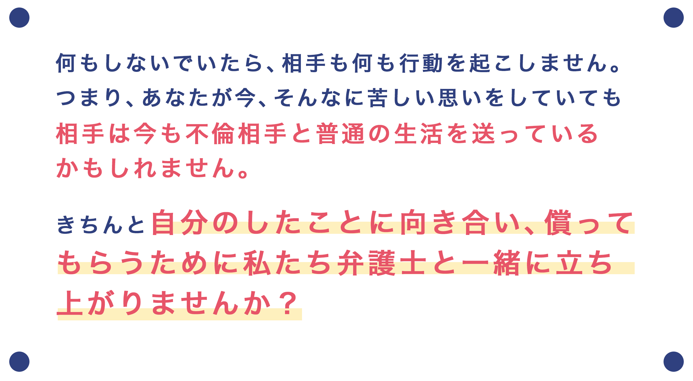 何もしないでいたら、相手も何も行動を起こしてきません。つまり、あなたが今、そんなに苦しい思いをしていても、相手は今も不倫相手と普通の生活を送っているかもしれません。きちんと、自分のしたことに向き合い、償ってもらうために、私たち弁護士と一緒に立ち上がりませんか？