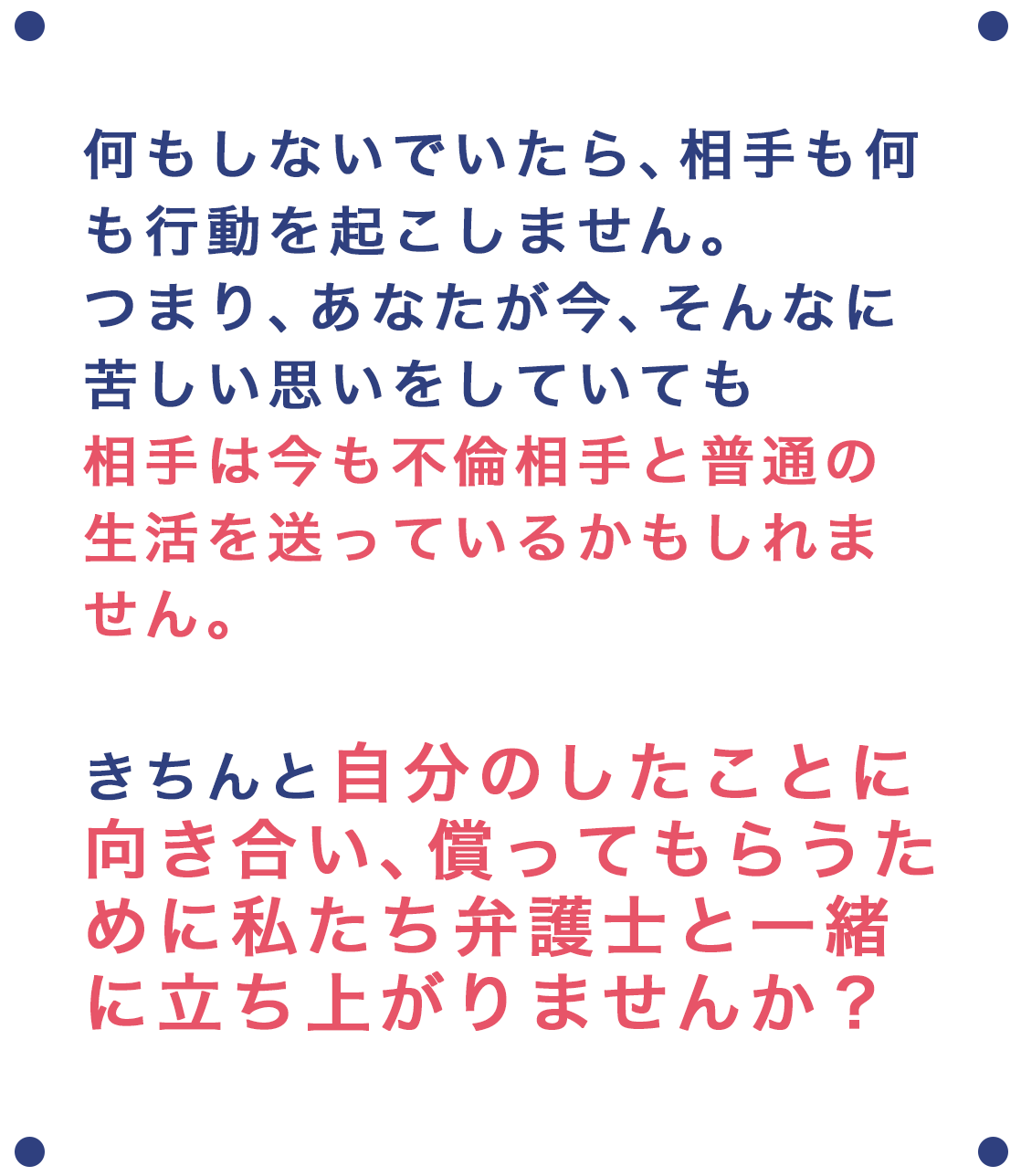 何もしないでいたら、相手も何も行動を起こしてきません。つまり、あなたが今、そんなに苦しい思いをしていても、相手は今も不倫相手と普通の生活を送っているかもしれません。きちんと、自分のしたことに向き合い、償ってもらうために、私たち弁護士と一緒に立ち上がりませんか？