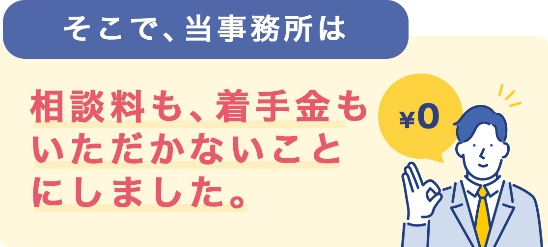 そこで、当事務所は
                            相談料も、着手金も、いただかないことにしました